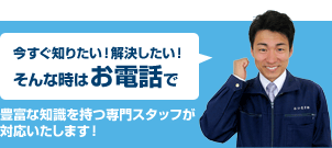 今すぐ知りたい！解決したい！そんな時はお電話で　豊富な知識を持つ専門スタッフが対応いたします！