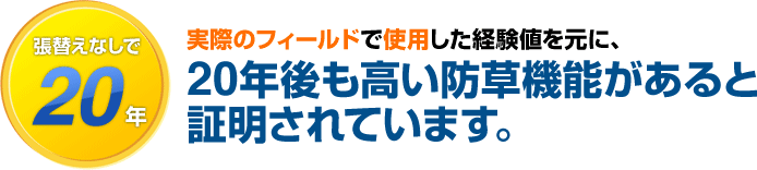 張替えなしで20年　実際のフィールドで使用した経験値を元に、20年後も高い防草機能があると証明されています。