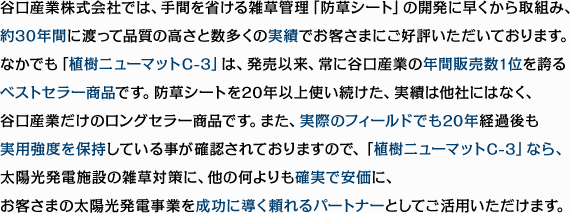 谷口産業株式会社では、手間を省ける雑草管理「防草シート」の開発に早くから取組み、約30年間に渡って品質の高さと数多くの実績でお客さまにご好評いただいております。なかでも「植樹ニューマットC-3」は、発売以来、常に谷口産業の年間販売数1位を誇るベストセラー商品です。防草シートを20年以上使い続けた、実績は他社にはなく、谷口産業だけのロングセラー商品です。また、実際のフィールドでも20年経過後も実用強度を保持している事が確認されておりますので、「植樹ニューマットC-3」なら、太陽光発電施設の雑草対策に、他の何よりも確実で安価に、お客さまの太陽光発電事業を成功に導く頼れるパートナーとしてご活用いただけます。